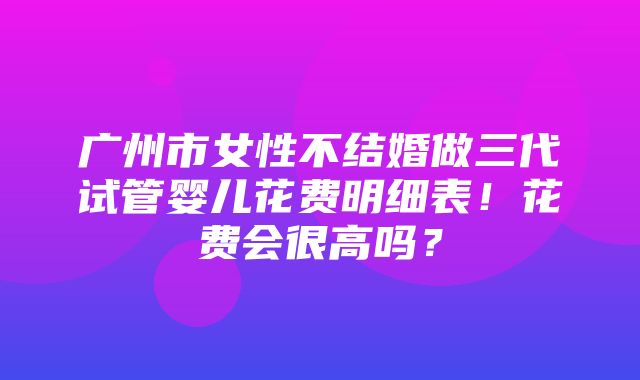 广州市女性不结婚做三代试管婴儿花费明细表！花费会很高吗？