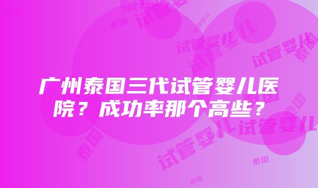 广州泰国三代试管婴儿医院？成功率那个高些？