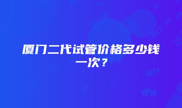 厦门二代试管价格多少钱一次？