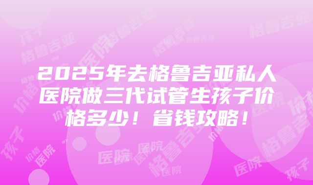 2025年去格鲁吉亚私人医院做三代试管生孩子价格多少！省钱攻略！