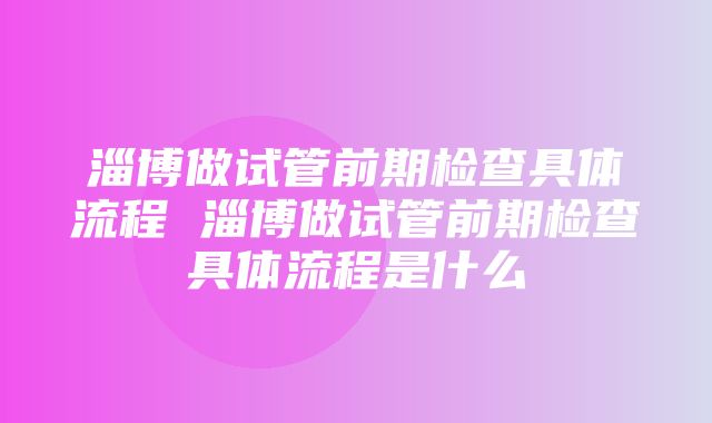 淄博做试管前期检查具体流程 淄博做试管前期检查具体流程是什么