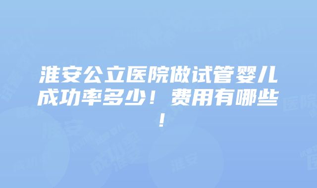 淮安公立医院做试管婴儿成功率多少！费用有哪些！