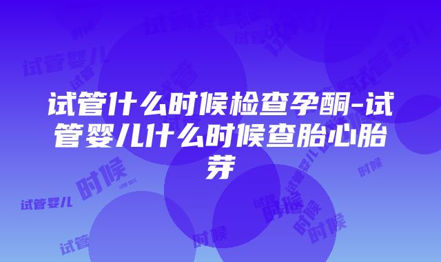 试管什么时候检查孕酮-试管婴儿什么时候查胎心胎芽