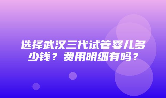 选择武汉三代试管婴儿多少钱？费用明细有吗？