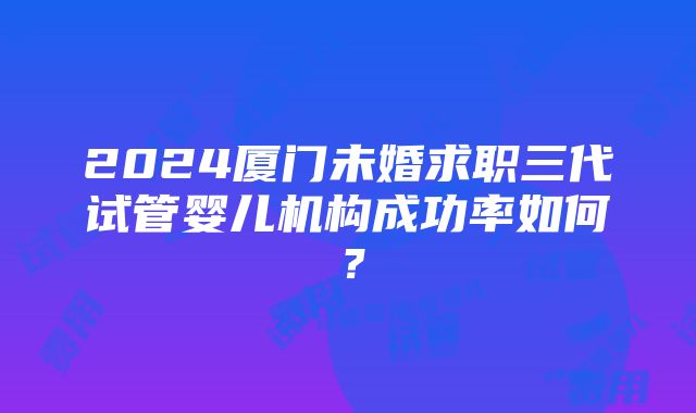 2024厦门未婚求职三代试管婴儿机构成功率如何？