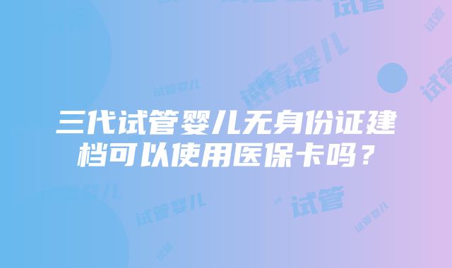 三代试管婴儿无身份证建档可以使用医保卡吗？