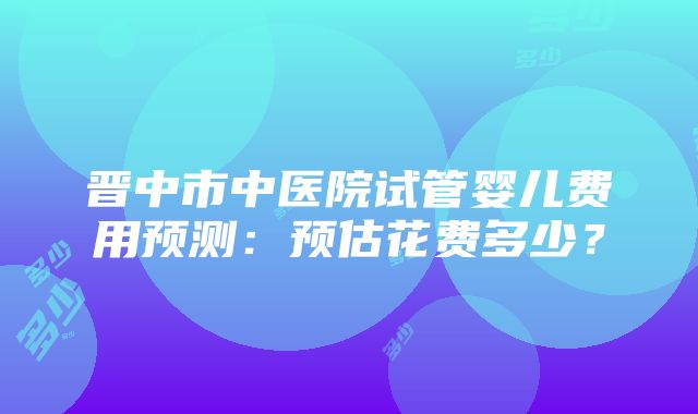 晋中市中医院试管婴儿费用预测：预估花费多少？