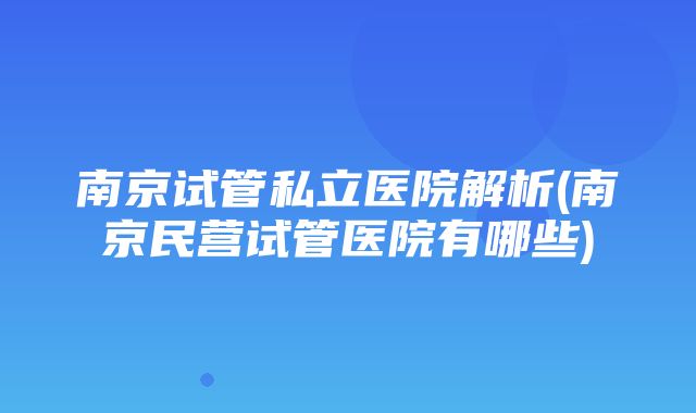 南京试管私立医院解析(南京民营试管医院有哪些)