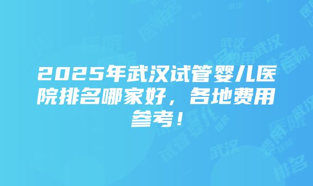 2025年武汉试管婴儿医院排名哪家好，各地费用参考！