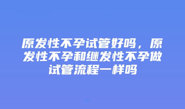 原发性不孕试管好吗，原发性不孕和继发性不孕做试管流程一样吗