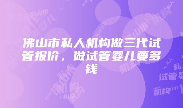 佛山市私人机构做三代试管报价，做试管婴儿要多钱