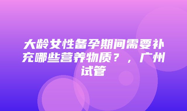 大龄女性备孕期间需要补充哪些营养物质？，广州试管