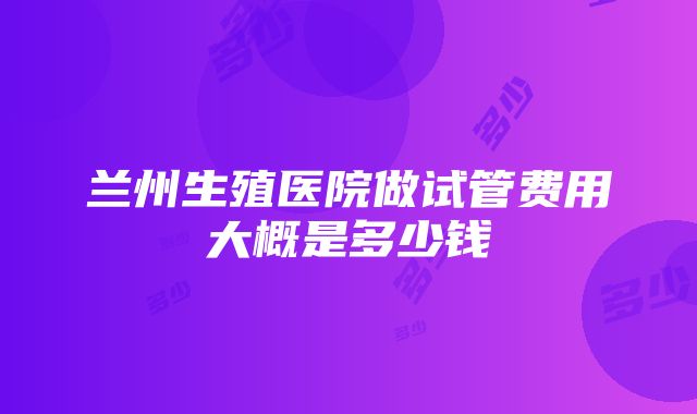 兰州生殖医院做试管费用大概是多少钱