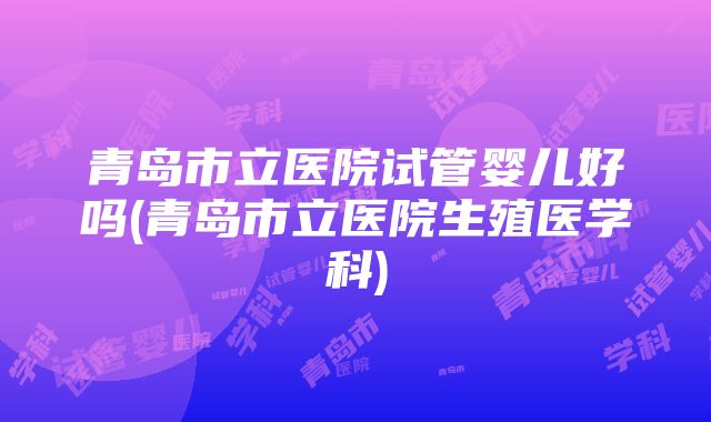 青岛市立医院试管婴儿好吗(青岛市立医院生殖医学科)