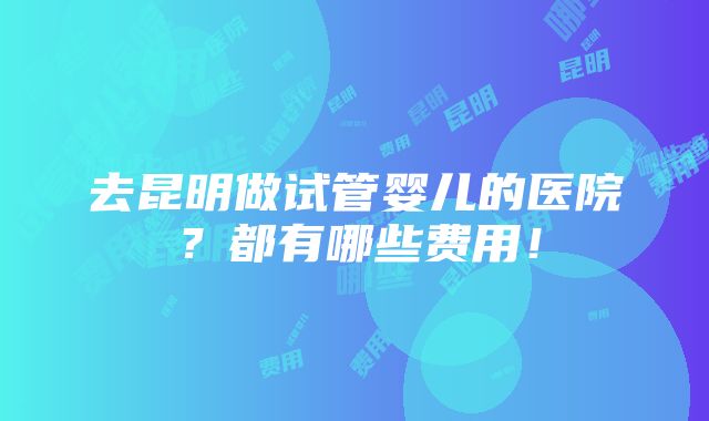 去昆明做试管婴儿的医院？都有哪些费用！