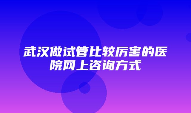 武汉做试管比较厉害的医院网上咨询方式