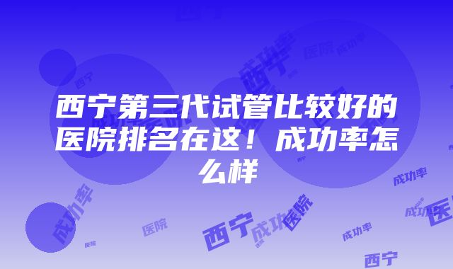 西宁第三代试管比较好的医院排名在这！成功率怎么样