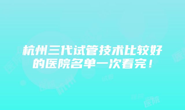 杭州三代试管技术比较好的医院名单一次看完！