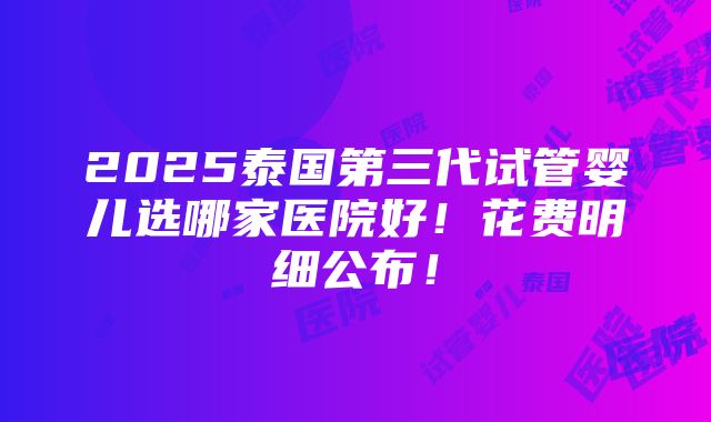 2025泰国第三代试管婴儿选哪家医院好！花费明细公布！