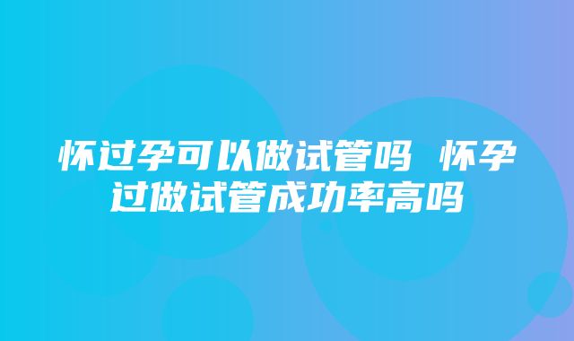 怀过孕可以做试管吗 怀孕过做试管成功率高吗