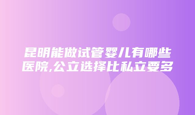 昆明能做试管婴儿有哪些医院,公立选择比私立要多