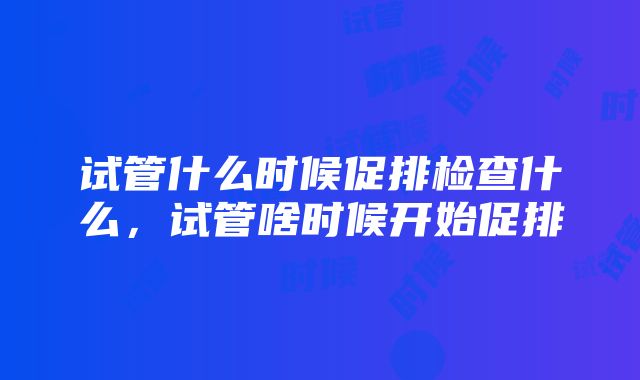 试管什么时候促排检查什么，试管啥时候开始促排