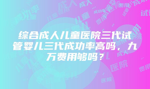 综合成人儿童医院三代试管婴儿三代成功率高吗，九万费用够吗？