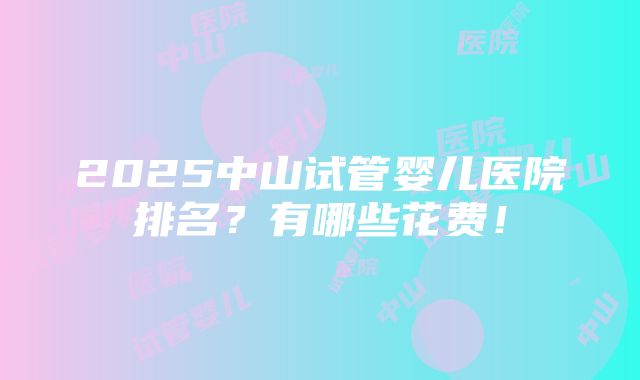 2025中山试管婴儿医院排名？有哪些花费！