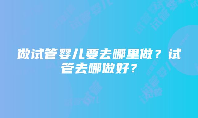 做试管婴儿要去哪里做？试管去哪做好？