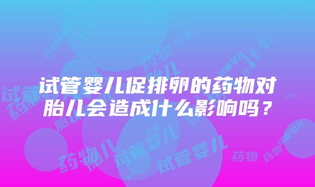 试管婴儿促排卵的药物对胎儿会造成什么影响吗？