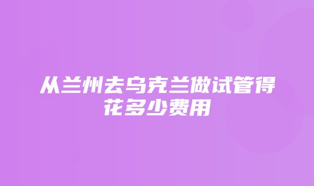 从兰州去乌克兰做试管得花多少费用