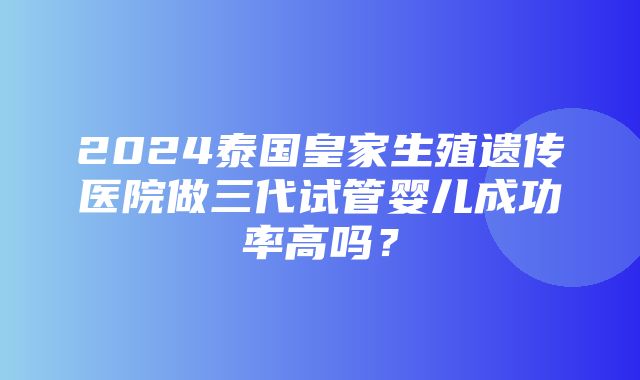 2024泰国皇家生殖遗传医院做三代试管婴儿成功率高吗？