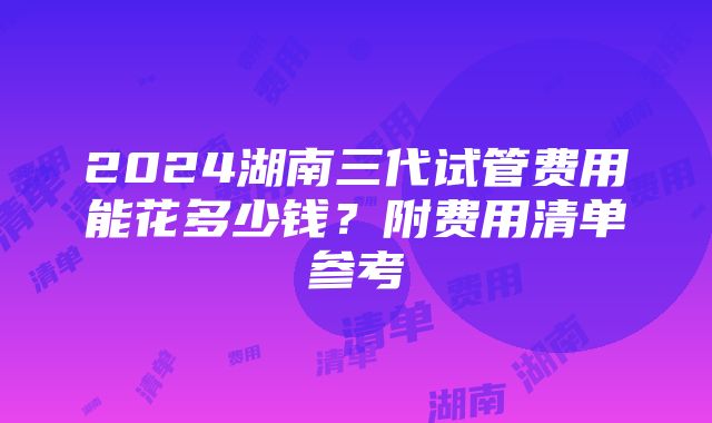 2024湖南三代试管费用能花多少钱？附费用清单参考