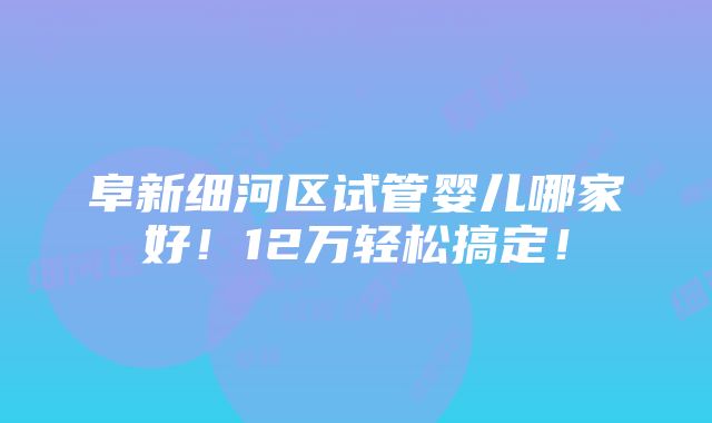 阜新细河区试管婴儿哪家好！12万轻松搞定！