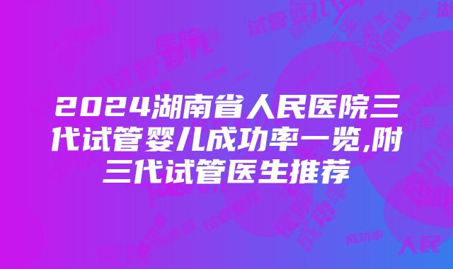 2024湖南省人民医院三代试管婴儿成功率一览,附三代试管医生推荐