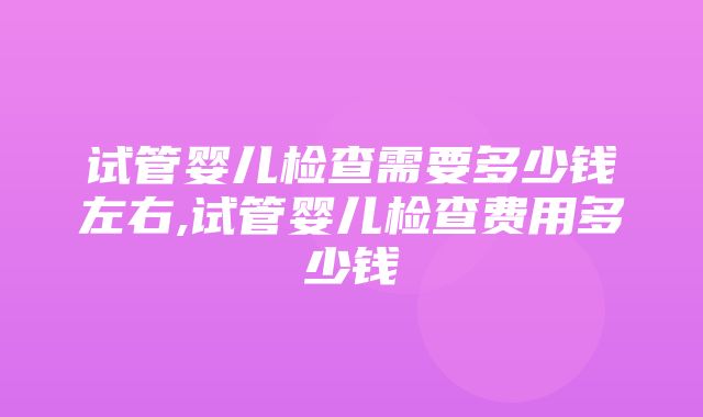 试管婴儿检查需要多少钱左右,试管婴儿检查费用多少钱