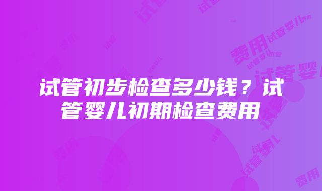 试管初步检查多少钱？试管婴儿初期检查费用