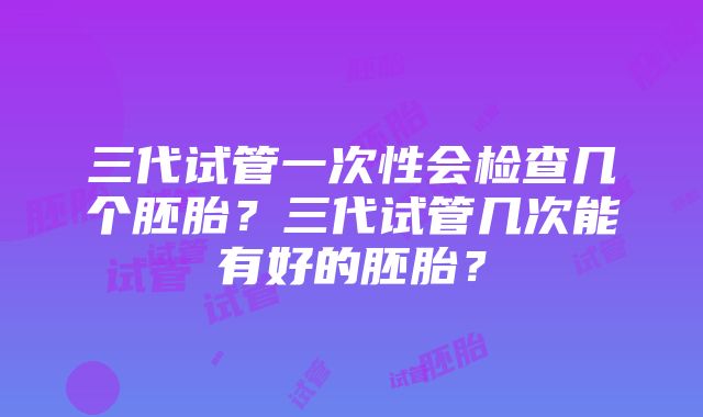 三代试管一次性会检查几个胚胎？三代试管几次能有好的胚胎？