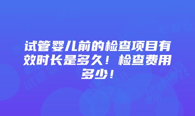 试管婴儿前的检查项目有效时长是多久！检查费用多少！