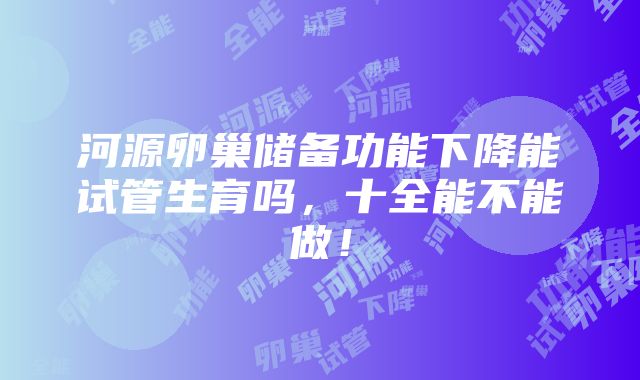 河源卵巢储备功能下降能试管生育吗，十全能不能做！