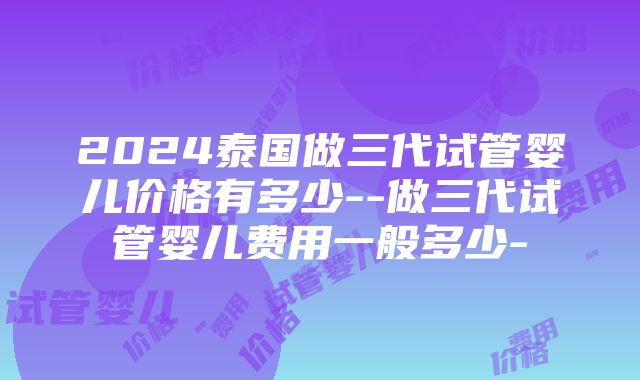 2024泰国做三代试管婴儿价格有多少--做三代试管婴儿费用一般多少-