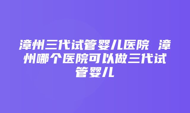 漳州三代试管婴儿医院 漳州哪个医院可以做三代试管婴儿