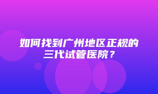 如何找到广州地区正规的三代试管医院？