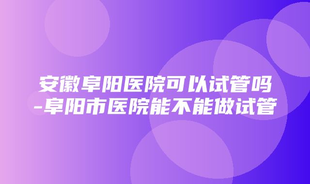 安徽阜阳医院可以试管吗-阜阳市医院能不能做试管