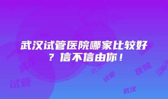 武汉试管医院哪家比较好？信不信由你！