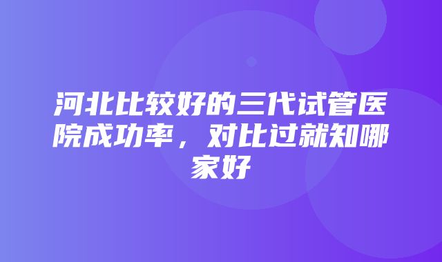 河北比较好的三代试管医院成功率，对比过就知哪家好