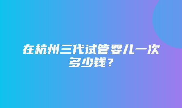 在杭州三代试管婴儿一次多少钱？