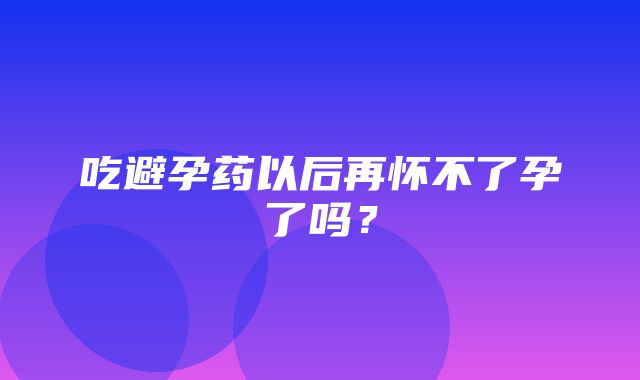 吃避孕药以后再怀不了孕了吗？