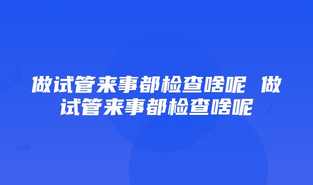 做试管来事都检查啥呢 做试管来事都检查啥呢