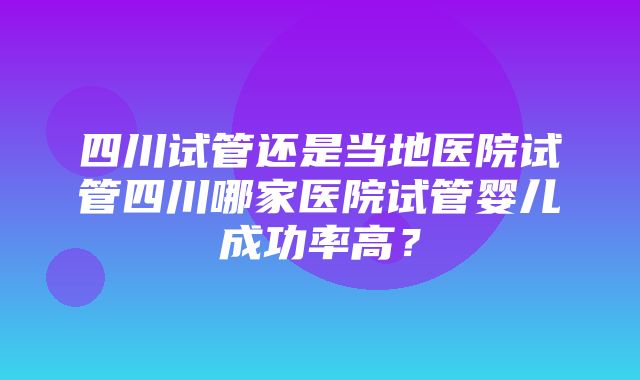 四川试管还是当地医院试管四川哪家医院试管婴儿成功率高？